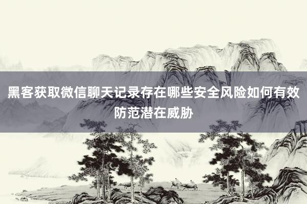 黑客获取微信聊天记录存在哪些安全风险如何有效防范潜在威胁