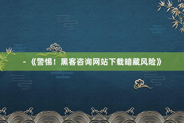 - 《警惕！黑客咨询网站下载暗藏风险》